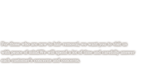 For those who are new to hair removal, we want you to visit us with peace of mind.We will spend a lot of time and carefully answer each customer's concerns and concerns.